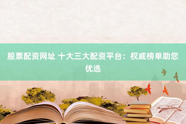 股票配资网址 十大三大配资平台：权威榜单助您优选