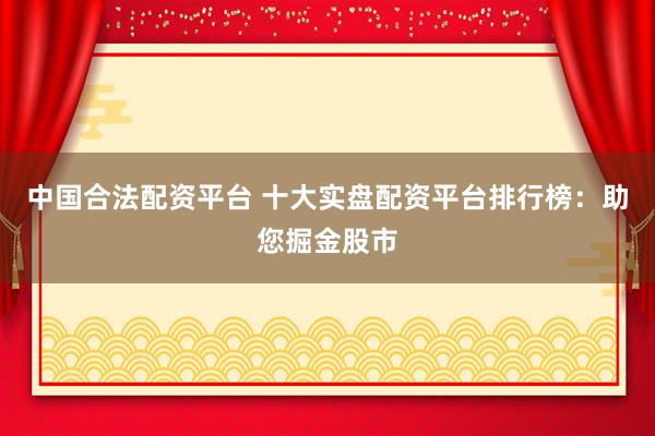 中国合法配资平台 十大实盘配资平台排行榜：助您掘金股市