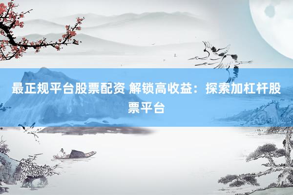 最正规平台股票配资 解锁高收益：探索加杠杆股票平台