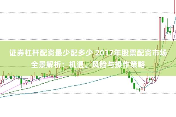 证券杠杆配资最少配多少 2017年股票配资市场全景解析：机遇、风险与操作策略
