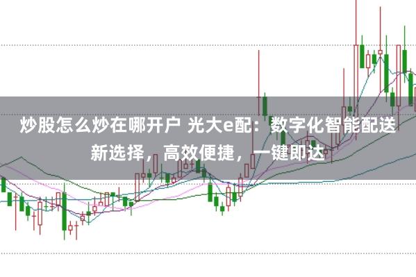 炒股怎么炒在哪开户 光大e配：数字化智能配送新选择，高效便捷，一键即达