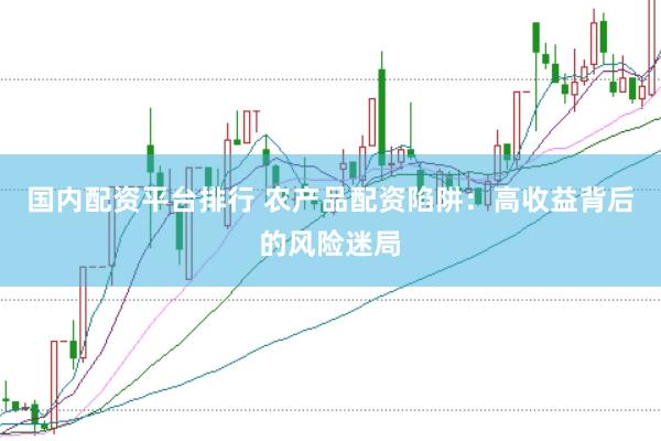 国内配资平台排行 农产品配资陷阱：高收益背后的风险迷局