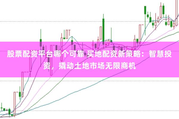 股票配资平台哪个可靠 买地配资新策略：智慧投资，撬动土地市场无限商机