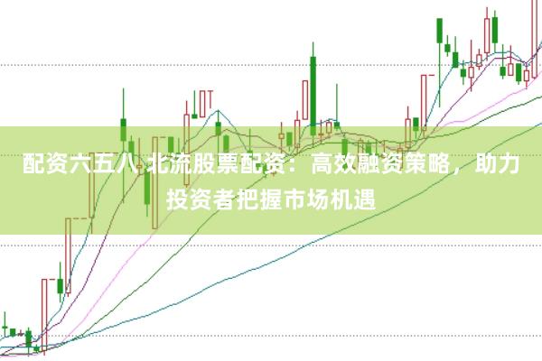 配资六五八 北流股票配资：高效融资策略，助力投资者把握市场机遇