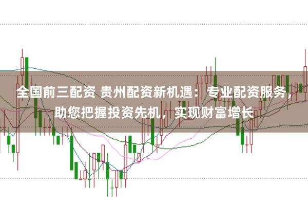 全国前三配资 贵州配资新机遇：专业配资服务，助您把握投资先机，实现财富增长