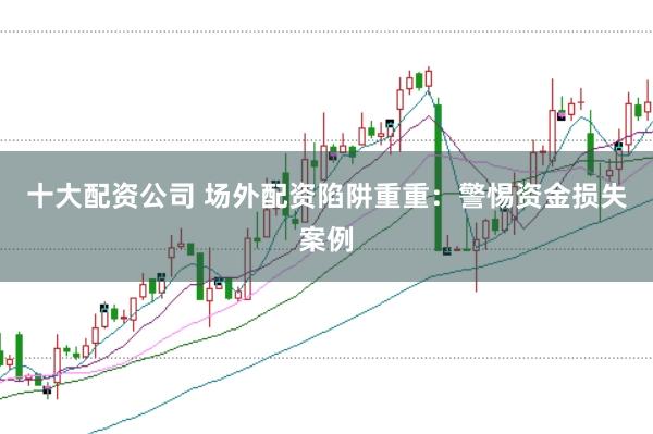 十大配资公司 场外配资陷阱重重：警惕资金损失案例