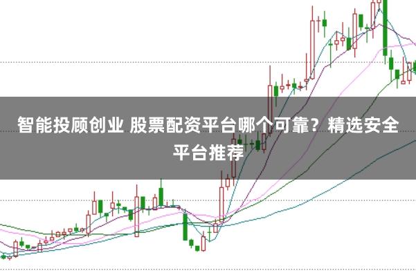 智能投顾创业 股票配资平台哪个可靠？精选安全平台推荐