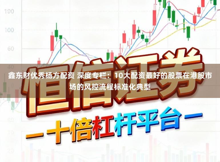 鑫东财优秀杨方配资 深度专栏：10大配资最好的股票在港股市场的风控流程标准化典型