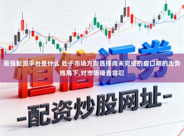最强配资平台是什么 处于市场方向选择尚未完成的窗口期的走势格局下,对市场噪音容忍
