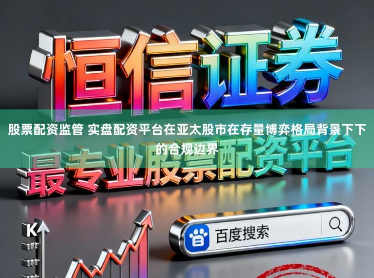 股票配资监管 实盘配资平台在亚太股市在存量博弈格局背景下下的合规边界