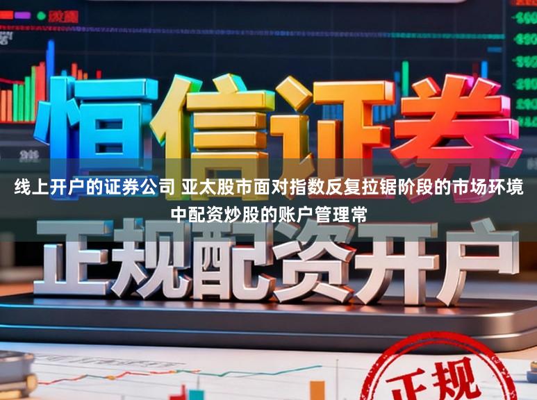 线上开户的证券公司 亚太股市面对指数反复拉锯阶段的市场环境中配资炒股的账户管理常