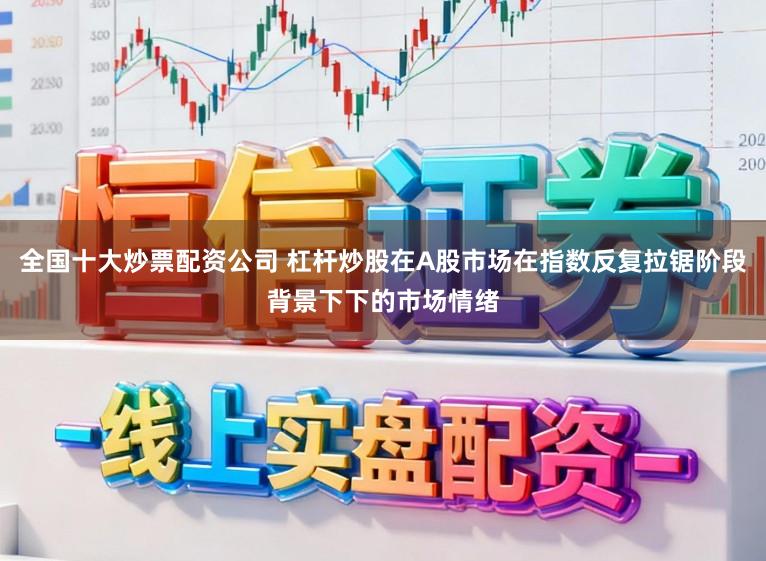 全国十大炒票配资公司 杠杆炒股在A股市场在指数反复拉锯阶段背景下下的市场情绪