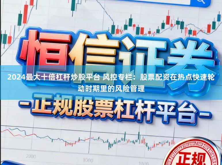 2024最大十倍杠杆炒股平台 风控专栏：股票配资在热点快速轮动时期里的风险管理