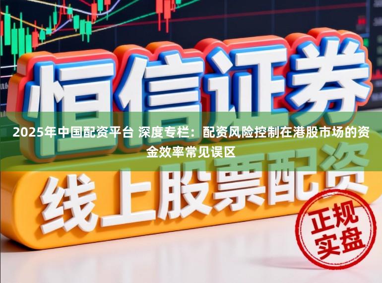 2025年中国配资平台 深度专栏：配资风险控制在港股市场的资金效率常见误区