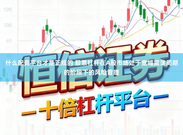 什么配资平台才是正规的 股票杠杆在A股市场处于宽幅震荡周期的阶段下的风险管理